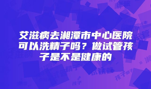 艾滋病去湘潭市中心医院可以洗精子吗?做试管孩子是不是健康的
