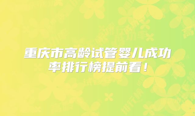 重庆市高龄试管婴儿成功率排行榜提前看！