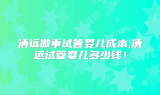 清远做事试管婴儿成本,清远试管婴儿多少钱!