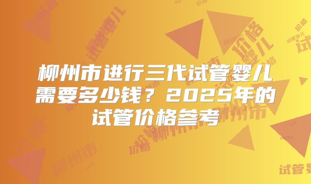 柳州市进行三代试管婴儿需要多少钱?2025年的试管价格参考