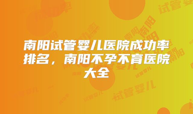 南阳试管婴儿医院成功率排名，南阳不孕不育医院大全