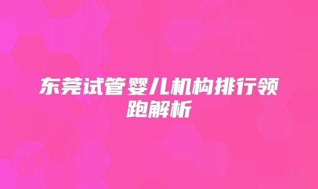 东莞试管婴儿机构排行领跑解析