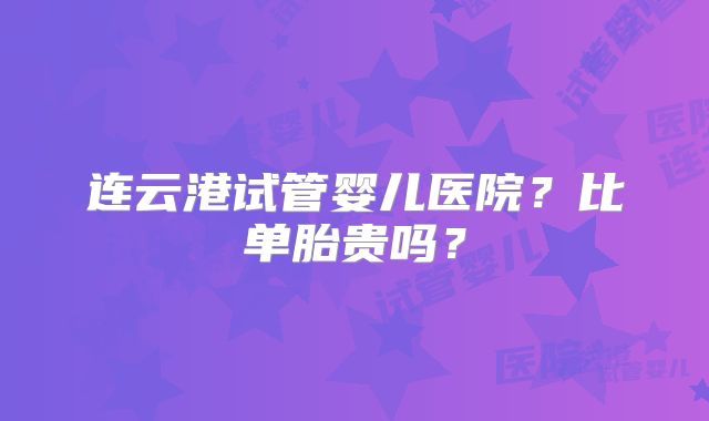 连云港试管婴儿医院？比单胎贵吗？