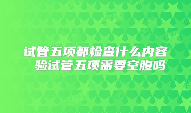 试管五项都检查什么内容 验试管五项需要空腹吗