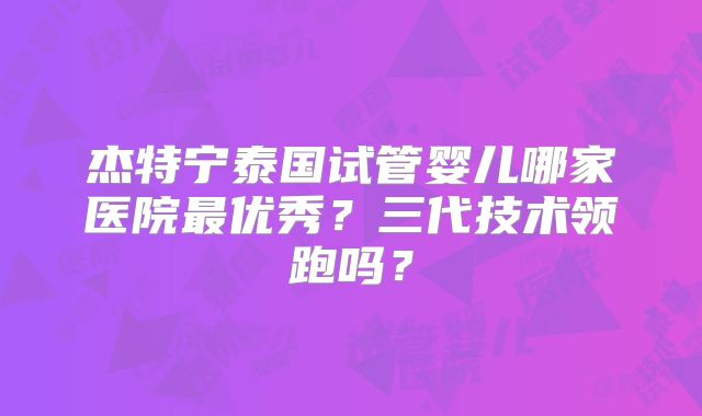 杰特宁泰国试管婴儿哪家医院最优秀?三代技术领跑吗?