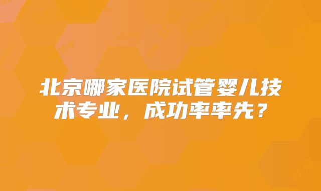 北京哪家医院试管婴儿技术专业，成功率率先？