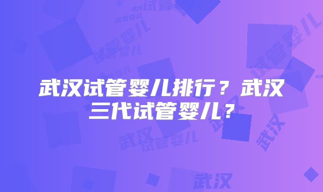 武汉试管婴儿排行?武汉三代试管婴儿?