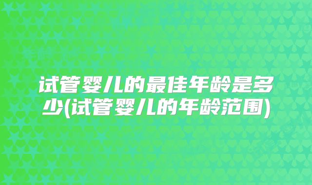 试管婴儿的最佳年龄是多少(试管婴儿的年龄范围)