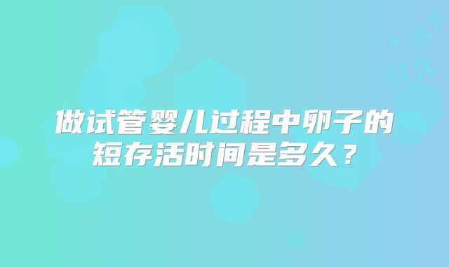 做试管婴儿过程中卵子的短存活时间是多久？