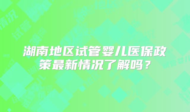 湖南地区试管婴儿医保政策最新情况了解吗？