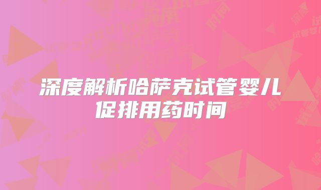 深度解析哈萨克试管婴儿促排用药时间
