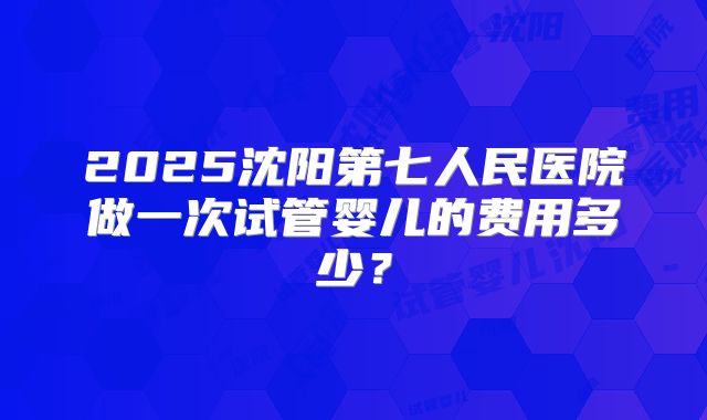 2025沈阳第七人民医院做一次试管婴儿的费用多少?
