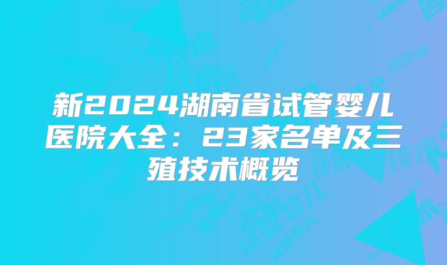 新2024湖南省试管婴儿医院大全：23家名单及三殖技术概览