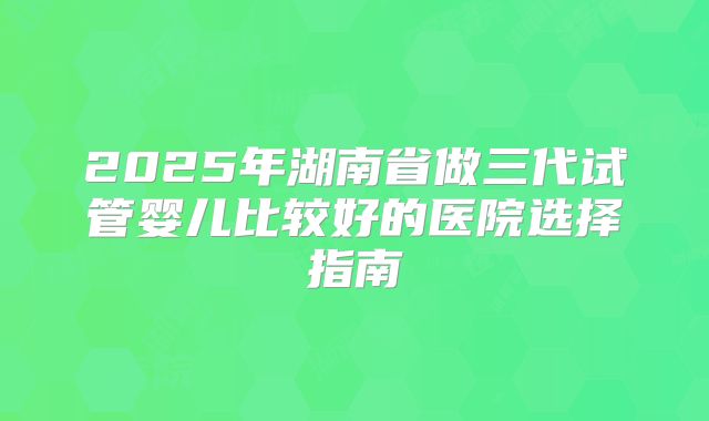 2025年湖南省做三代试管婴儿比较好的医院选择指南