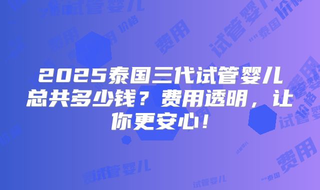 2025泰国三代试管婴儿总共多少钱?费用透明,让你更安心!