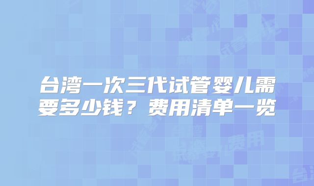 台湾一次三代试管婴儿需要多少钱?费用清单一览