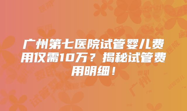 广州第七医院试管婴儿费用仅需10万？揭秘试管费用明细！