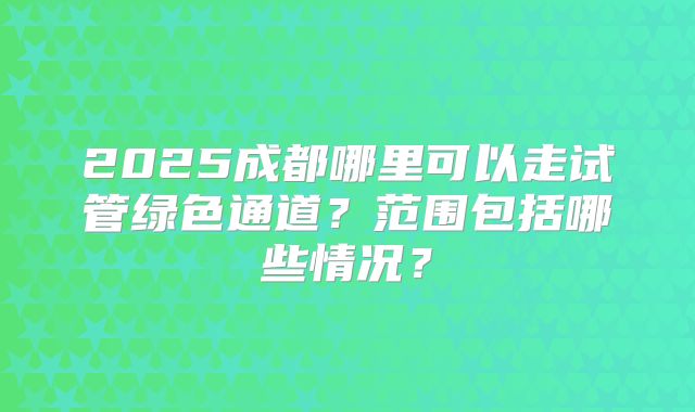 2025成都哪里可以走试管绿色通道？范围包括哪些情况？