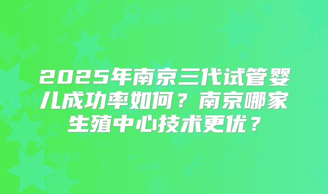 2025年南京三代试管婴儿成功率如何？南京哪家生殖中心技术更优？