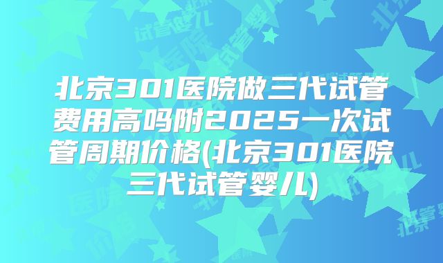 北京301医院做三代试管费用高吗附2025一次试管周期价格(北京301医院三代试管婴儿)