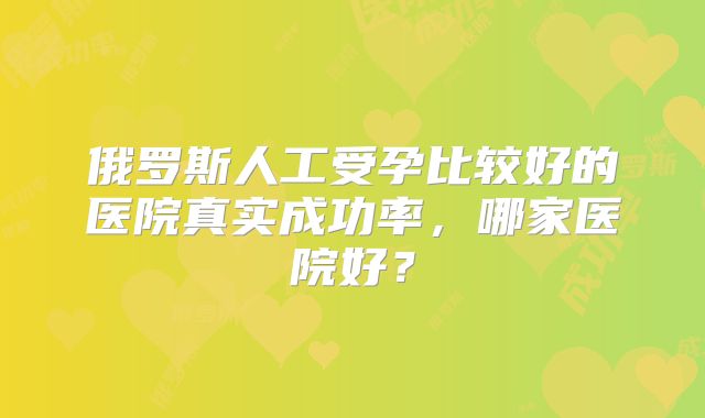 俄罗斯人工受孕比较好的医院真实成功率,哪家医院好?