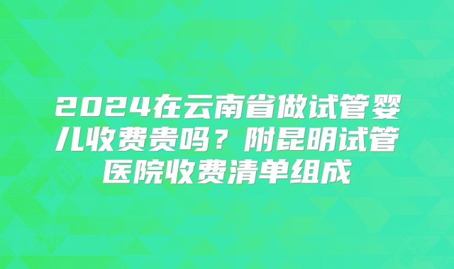 2024在云南省做试管婴儿收费贵吗？附昆明试管医院收费清单组成