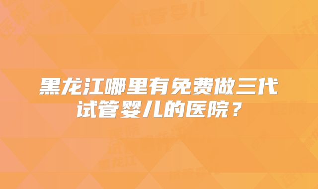 黑龙江哪里有免费做三代试管婴儿的医院?
