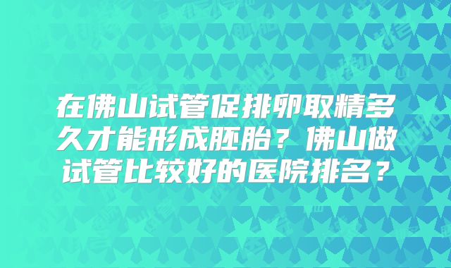在佛山试管促排卵取精多久才能形成胚胎？佛山做试管比较好的医院排名？