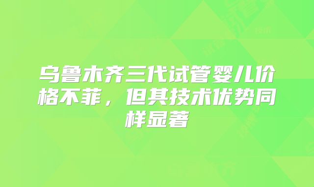 乌鲁木齐三代试管婴儿价格不菲,但其技术优势同样显著