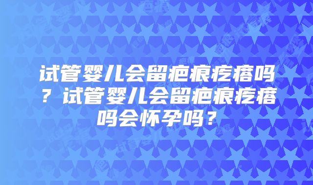 试管婴儿会留疤痕疙瘩吗？试管婴儿会留疤痕疙瘩吗会怀孕吗？