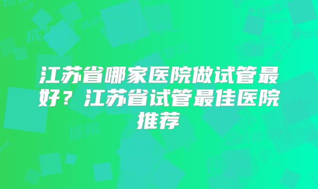 江苏省哪家医院做试管最好？江苏省试管最佳医院推荐