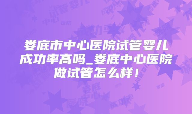娄底市中心医院试管婴儿成功率高吗_娄底中心医院做试管怎么样！