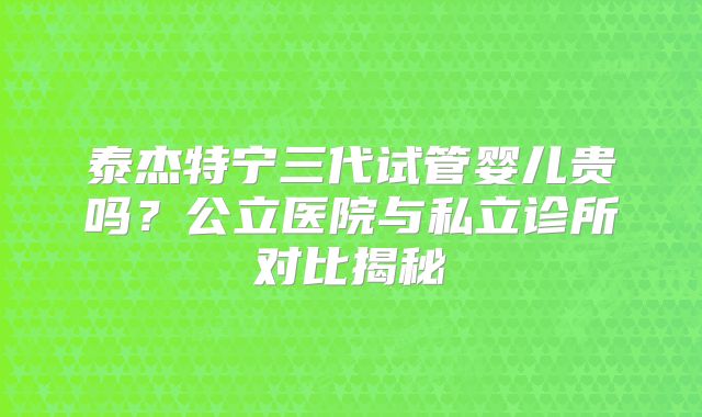 泰杰特宁三代试管婴儿贵吗？公立医院与私立诊所对比揭秘