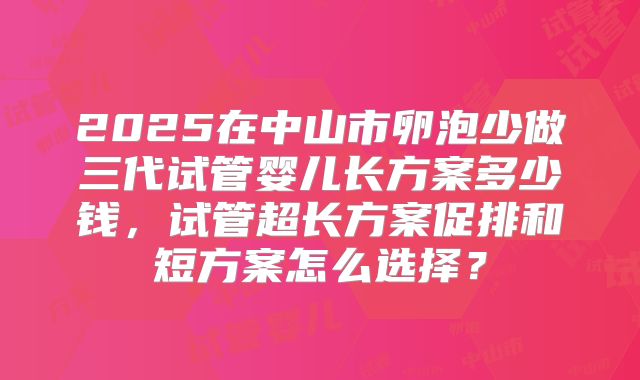 2025在中山市卵泡少做三代试管婴儿长方案多少钱,试管超长方案促排和短方案怎么选择?