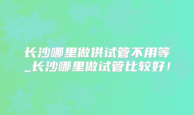 长沙哪里做供试管不用等_长沙哪里做试管比较好！