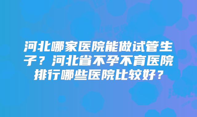 河北哪家医院能做试管生子？河北省不孕不育医院排行哪些医院比较好？