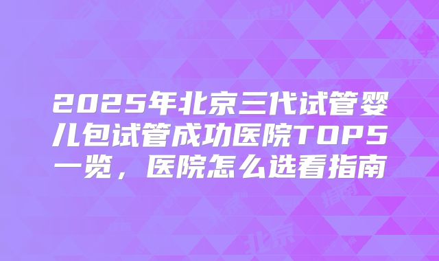 2025年北京三代试管婴儿包试管成功医院TOP5一览，医院怎么选看指南