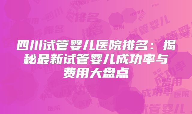 四川试管婴儿医院排名:揭秘最新试管婴儿成功率与费用大盘点