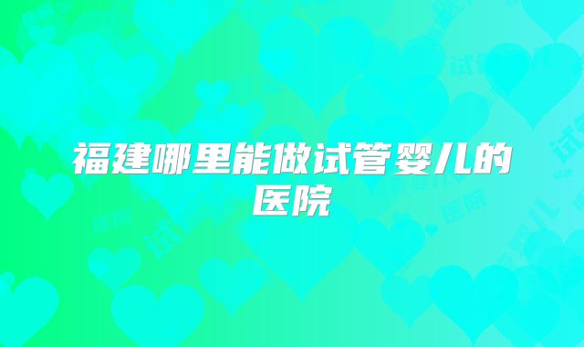 福建哪里能做试管婴儿的医院