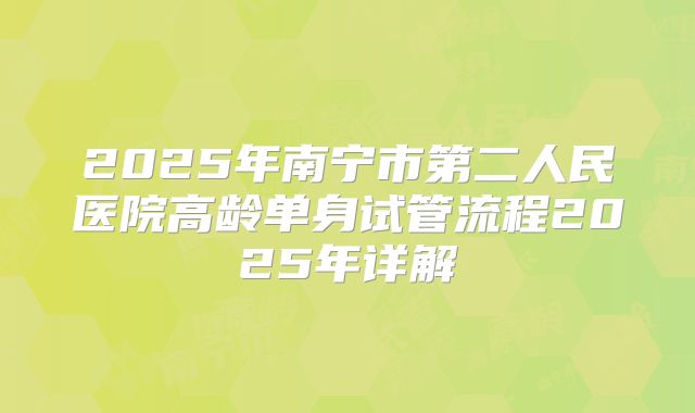 2025年南宁市第二人民医院高龄单身试管流程2025年详解
