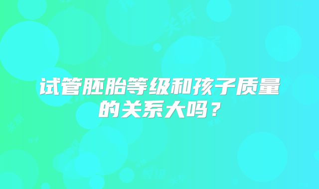 试管胚胎等级和孩子质量的关系大吗？