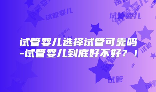 试管婴儿选择试管可靠吗-试管婴儿到底好不好？！