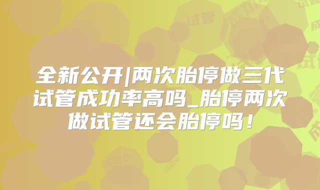 全新公开|两次胎停做三代试管成功率高吗_胎停两次做试管还会胎停吗！