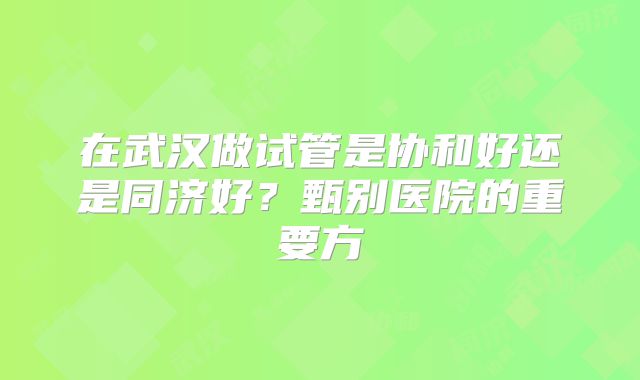 在武汉做试管是协和好还是同济好?甄别医院的重要方