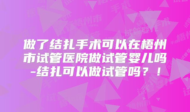 做了结扎手术可以在梧州市试管医院做试管婴儿吗-结扎可以做试管吗？！