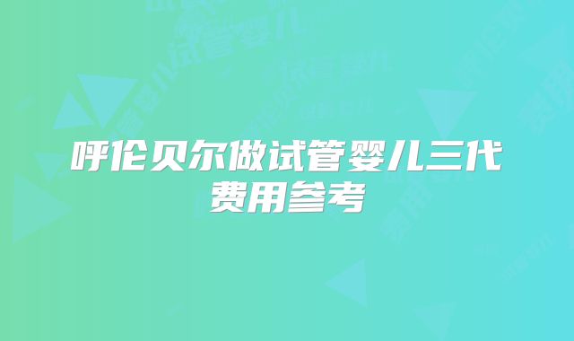 呼伦贝尔做试管婴儿三代费用参考