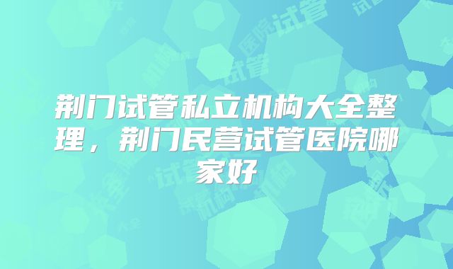 荆门试管私立机构大全整理，荆门民营试管医院哪家好