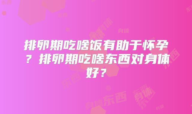 排卵期吃啥饭有助于怀孕?排卵期吃啥东西对身体好?