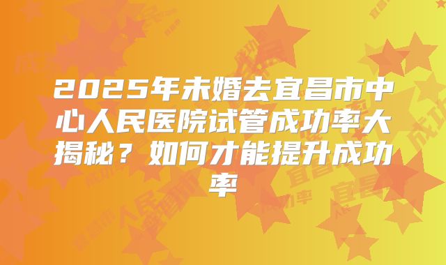 2025年未婚去宜昌市中心人民医院试管成功率大揭秘?如何才能提升成功率