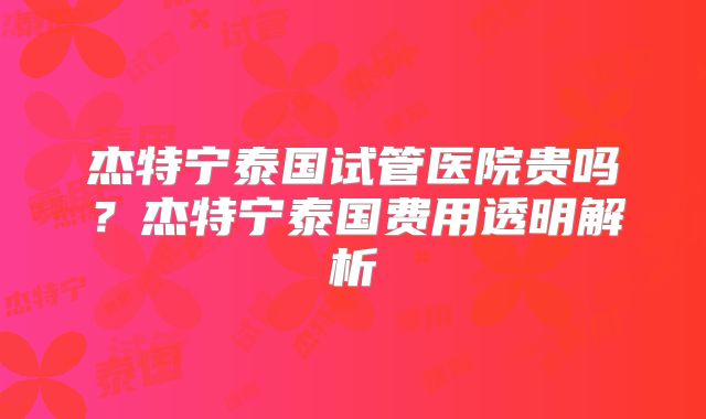 杰特宁泰国试管医院贵吗?杰特宁泰国费用透明解析